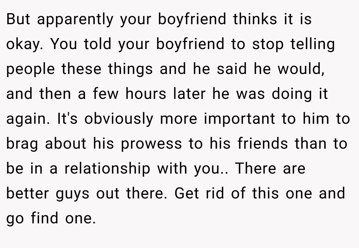 But apparently your boyfriend thinks it is okay. You told your boyfriend to stop telling people these things and he said he would, and then a few hours later he was doing it again. It's obviously more important to him to brag about his prowess to his friends than to be in a relationship with you.. There are better guys out there. Get rid of this one and go find one.