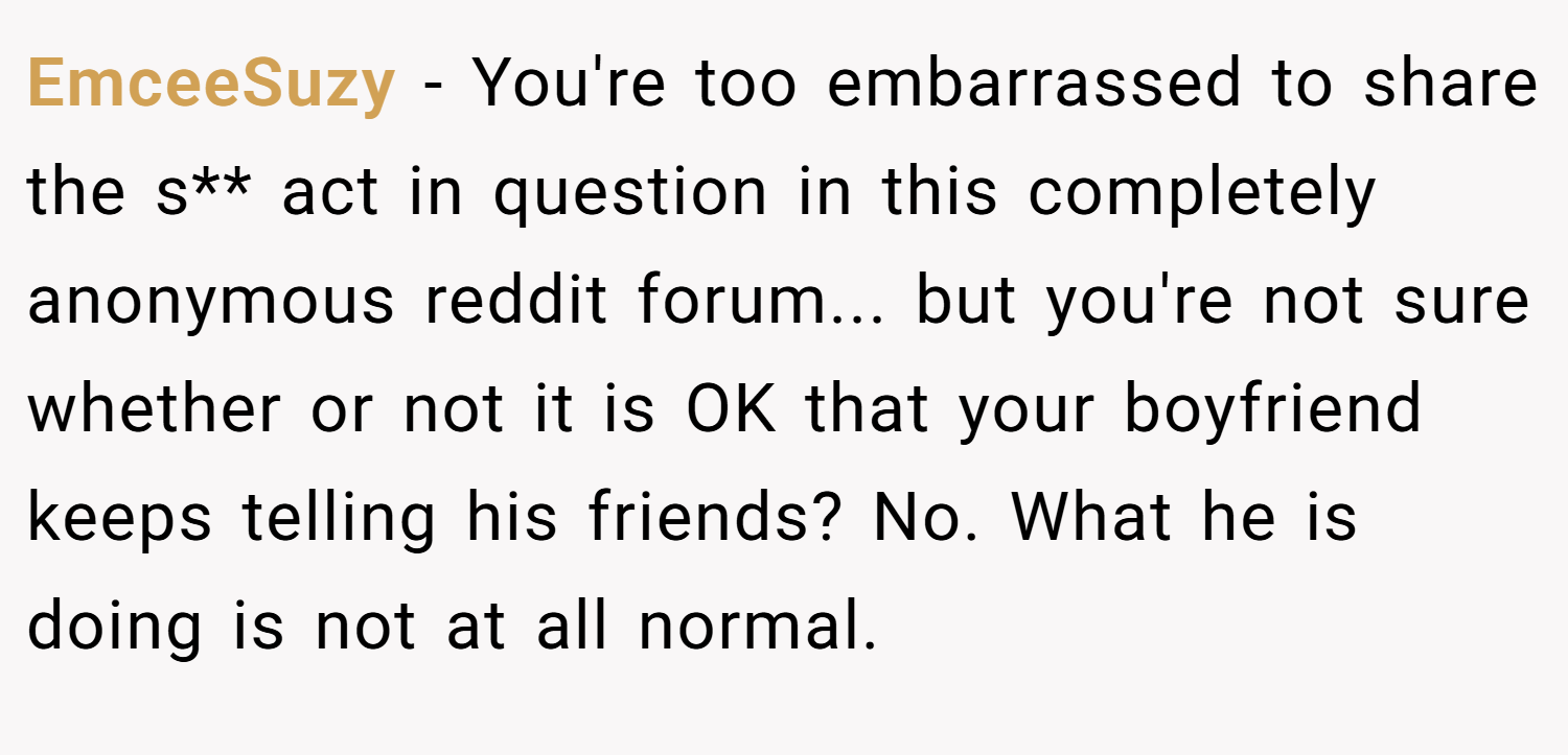 EmceeSuzy − You're too embarrassed to share the s** act in question in this completely anonymous reddit forum... but you're not sure whether or not it is OK that your boyfriend keeps telling his friends? No. What he is doing is not at all normal.