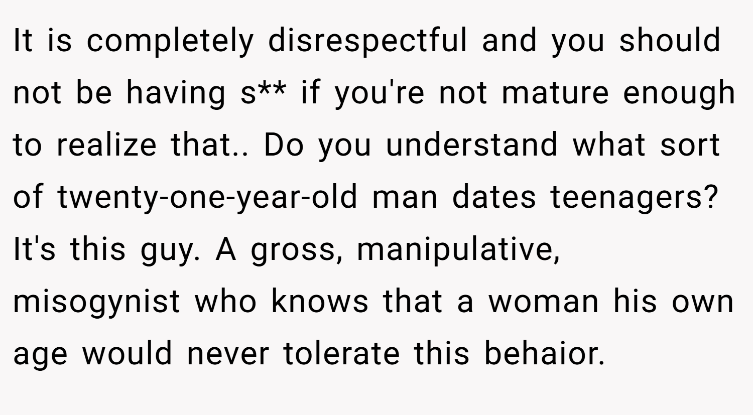 It is completely disrespectful and you should not be having s** if you're not mature enough to realize that.. Do you understand what sort of twenty-one-year-old man dates teenagers? It's this guy. A gross, manipulative, misogynist who knows that a woman his own age would never tolerate this behaior.