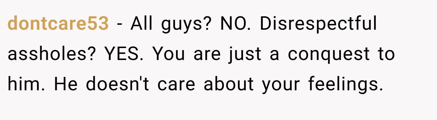 dontcare53 − All guys? NO. Disrespectful assholes? YES. You are just a conquest to him. He doesn't care about your feelings.