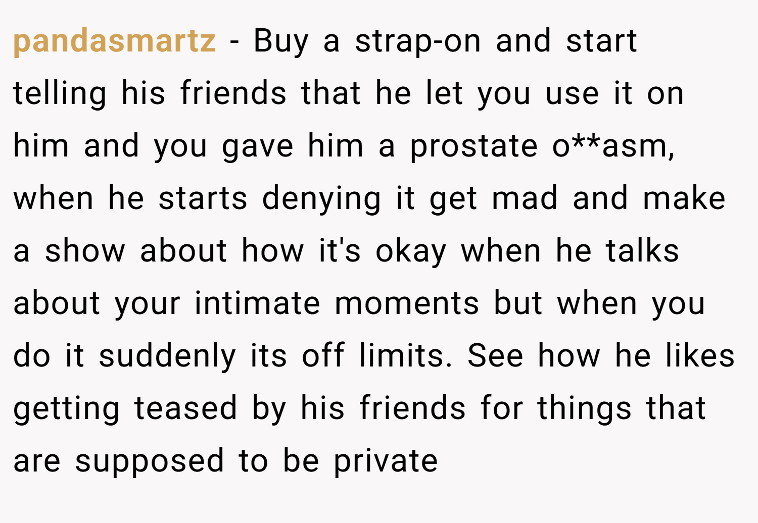 pandasmartz − Buy a strap-on and start telling his friends that he let you use it on him and you gave him a prostate o**asm, when he starts denying it get mad and make a show about how it's okay when he talks about your intimate moments but when you do it suddenly its off limits. See how he likes getting teased by his friends for things that are supposed to be private