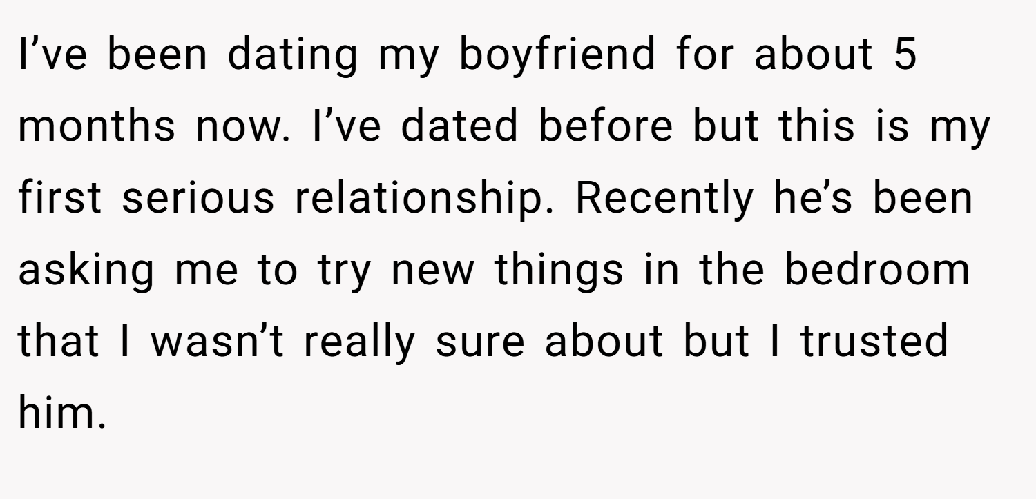 I’ve been dating my boyfriend for about 5 months now. I’ve dated before but this is my first serious relationship. Recently he’s been asking me to try new things in the bedroom that I wasn’t really sure about but I trusted him.
