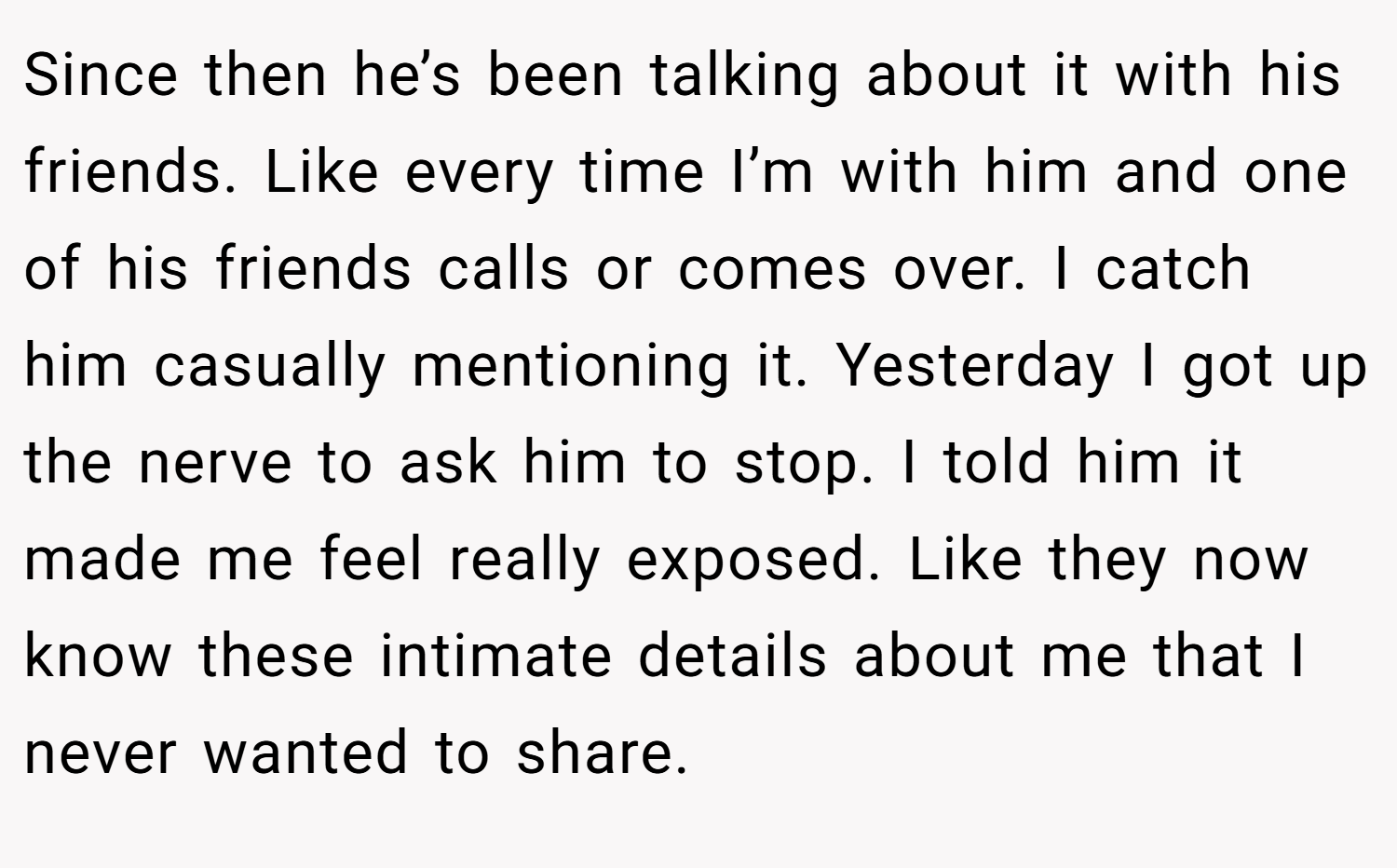Since then he’s been talking about it with his friends. Like every time I’m with him and one of his friends calls or comes over. I catch him casually mentioning it. Yesterday I got up the nerve to ask him to stop. I told him it made me feel really exposed. Like they now know these intimate details about me that I never wanted to share.