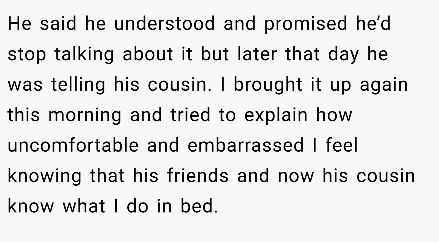 He said he understood and promised he’d stop talking about it but later that day he was telling his cousin. I brought it up again this morning and tried to explain how uncomfortable and embarrassed I feel knowing that his friends and now his cousin know what I do in bed.
