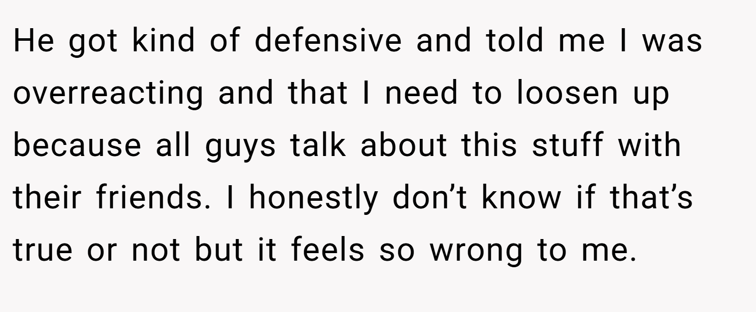 He got kind of defensive and told me I was overreacting and that I need to loosen up because all guys talk about this stuff with their friends. I honestly don’t know if that’s true or not but it feels so wrong to me.