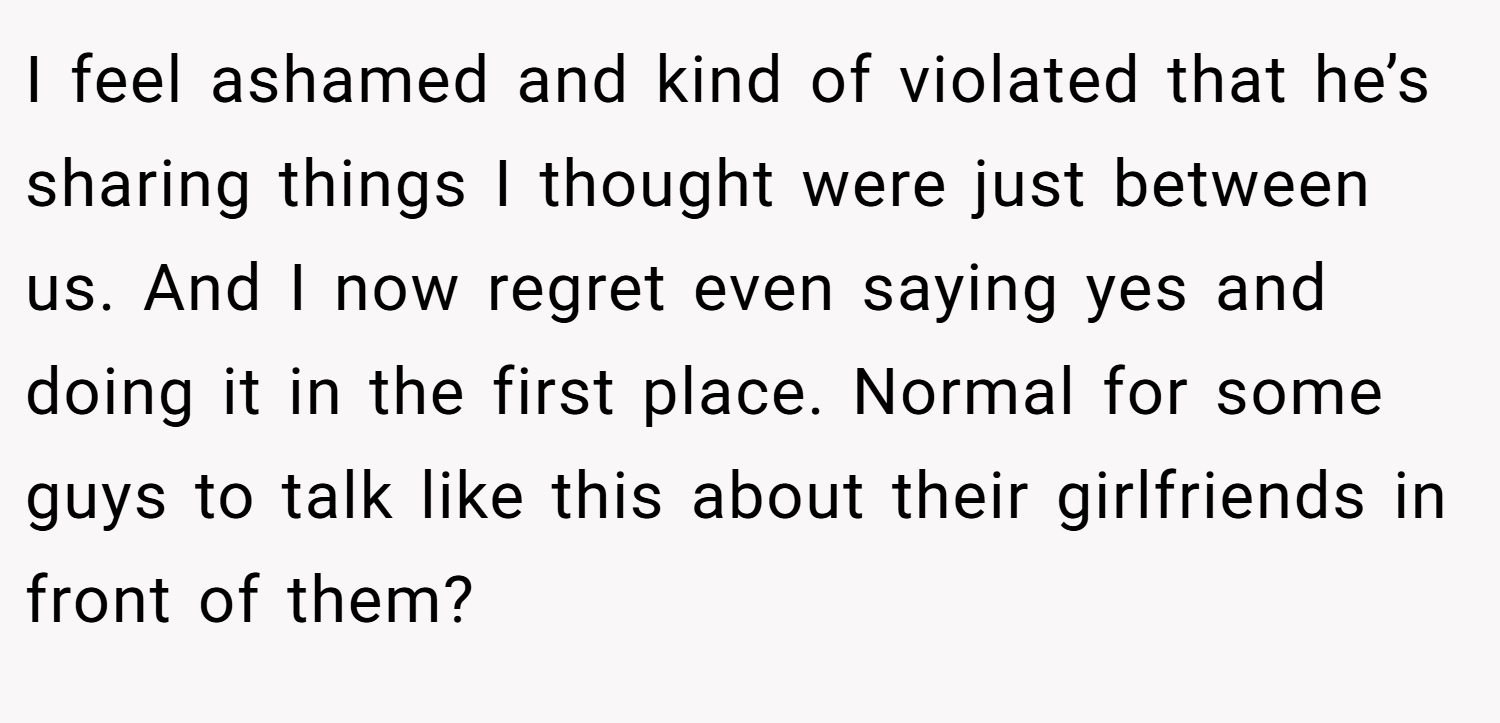 I feel ashamed and kind of violated that he’s sharing things I thought were just between us. And I now regret even saying yes and doing it in the first place. Normal for some guys to talk like this about their girlfriends in front of them?