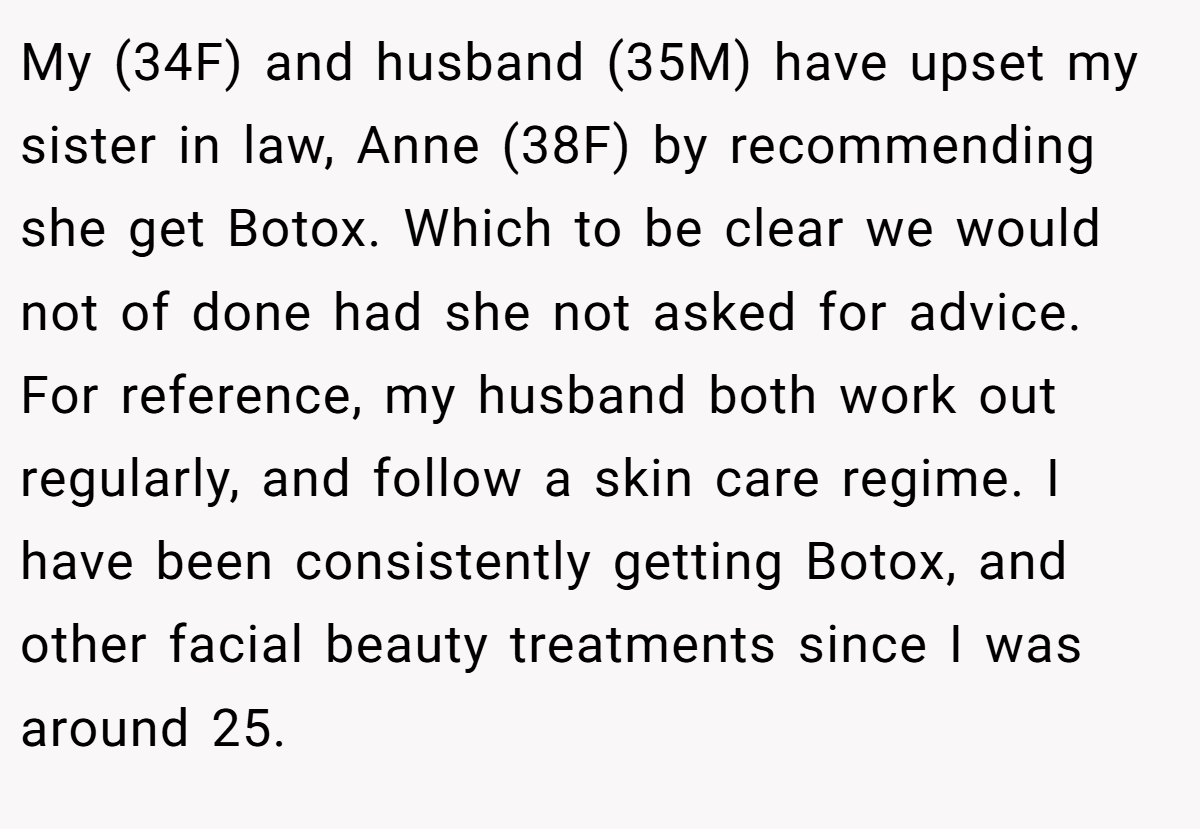 My (34F) and husband (35M) have upset my sister in law, Anne (38F) by recommending she get Botox. Which to be clear we would not of done had she not asked for advice. For reference, my husband both work out regularly, and follow a skin care regime. I have been consistently getting Botox, and other facial beauty treatments since I was around 25.