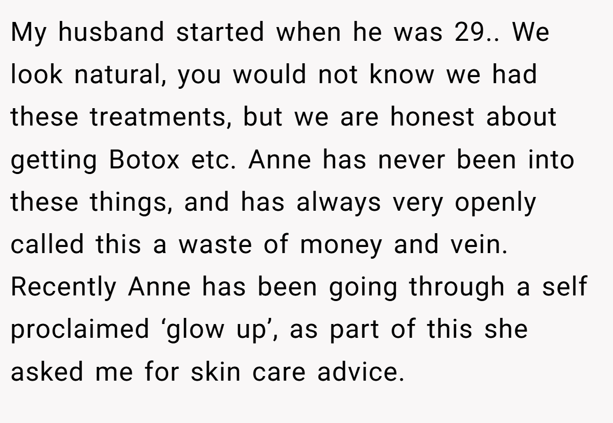 My husband started when he was 29.. We look natural, you would not know we had these treatments, but we are honest about getting Botox etc. Anne has never been into these things, and has always very openly called this a waste of money and vein. Recently Anne has been going through a self proclaimed ‘glow up’, as part of this she asked me for skin care advice.