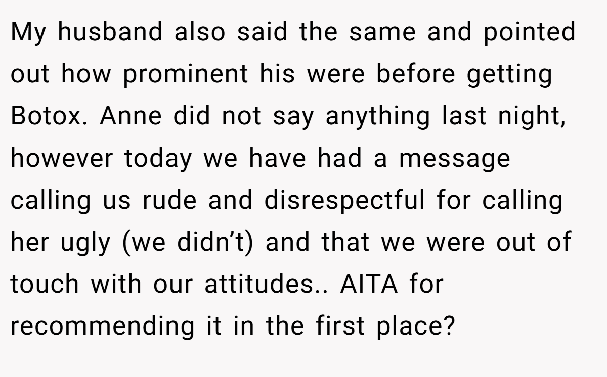 My husband also said the same and pointed out how prominent his were before getting Botox. Anne did not say anything last night, however today we have had a message calling us rude and disrespectful for calling her ugly (we didn’t) and that we were out of touch with our attitudes.. AITA for recommending it in the first place?