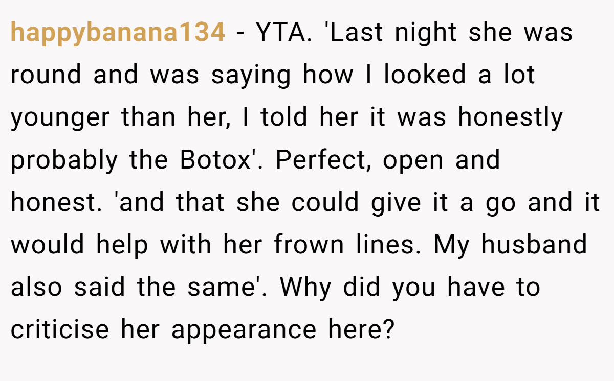 happybanana134 − YTA. 'Last night she was round and was saying how I looked a lot younger than her, I told her it was honestly probably the Botox'. Perfect, open and honest. 'and that she could give it a go and it would help with her frown lines. My husband also said the same'. Why did you have to criticise her appearance here?