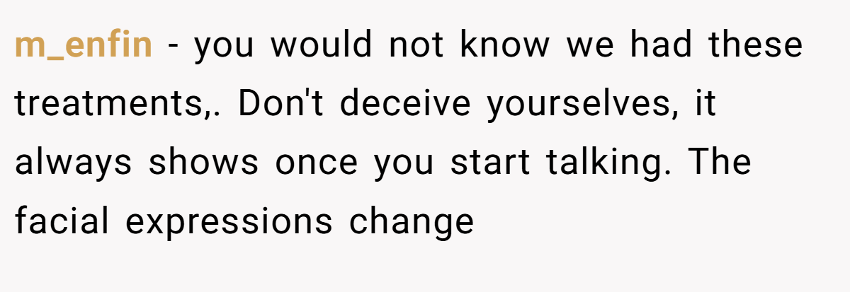 m_enfin − you would not know we had these treatments,. Don't deceive yourselves, it always shows once you start talking. The facial expressions change