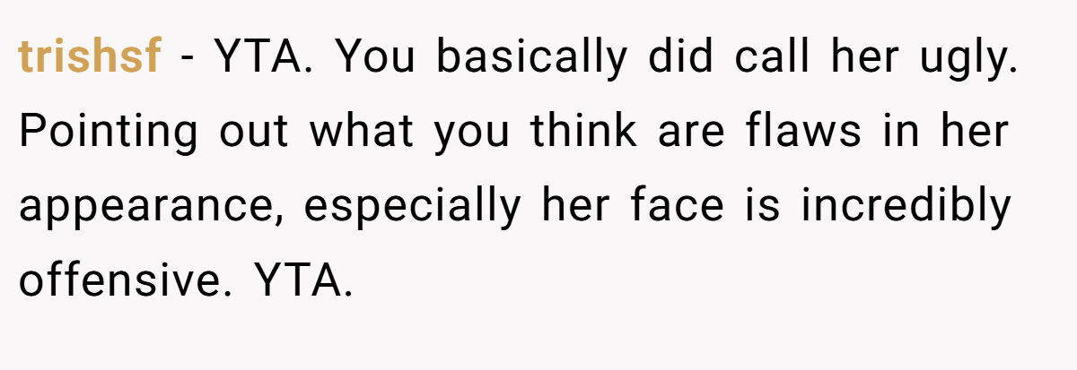 trishsf − YTA. You basically did call her ugly. Pointing out what you think are flaws in her appearance, especially her face is incredibly offensive. YTA.