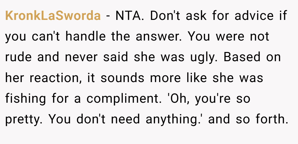 KronkLaSworda − NTA. Don't ask for advice if you can't handle the answer. You were not rude and never said she was ugly. Based on her reaction, it sounds more like she was fishing for a compliment. 'Oh, you're so pretty. You don't need anything.' and so forth.