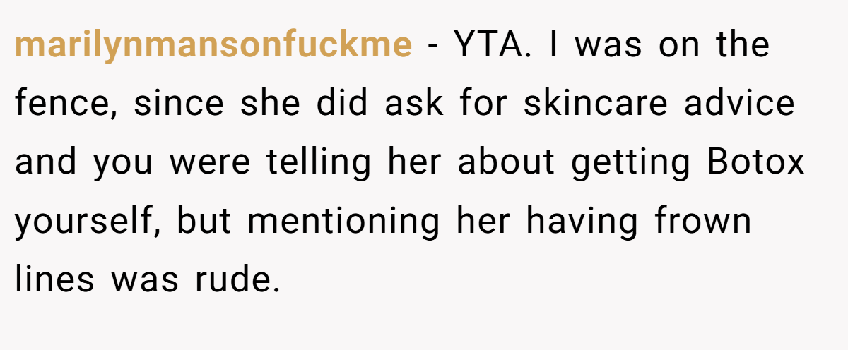 marilynmansonfuckme − YTA. I was on the fence, since she did ask for skincare advice and you were telling her about getting Botox yourself, but mentioning her having frown lines was rude.
