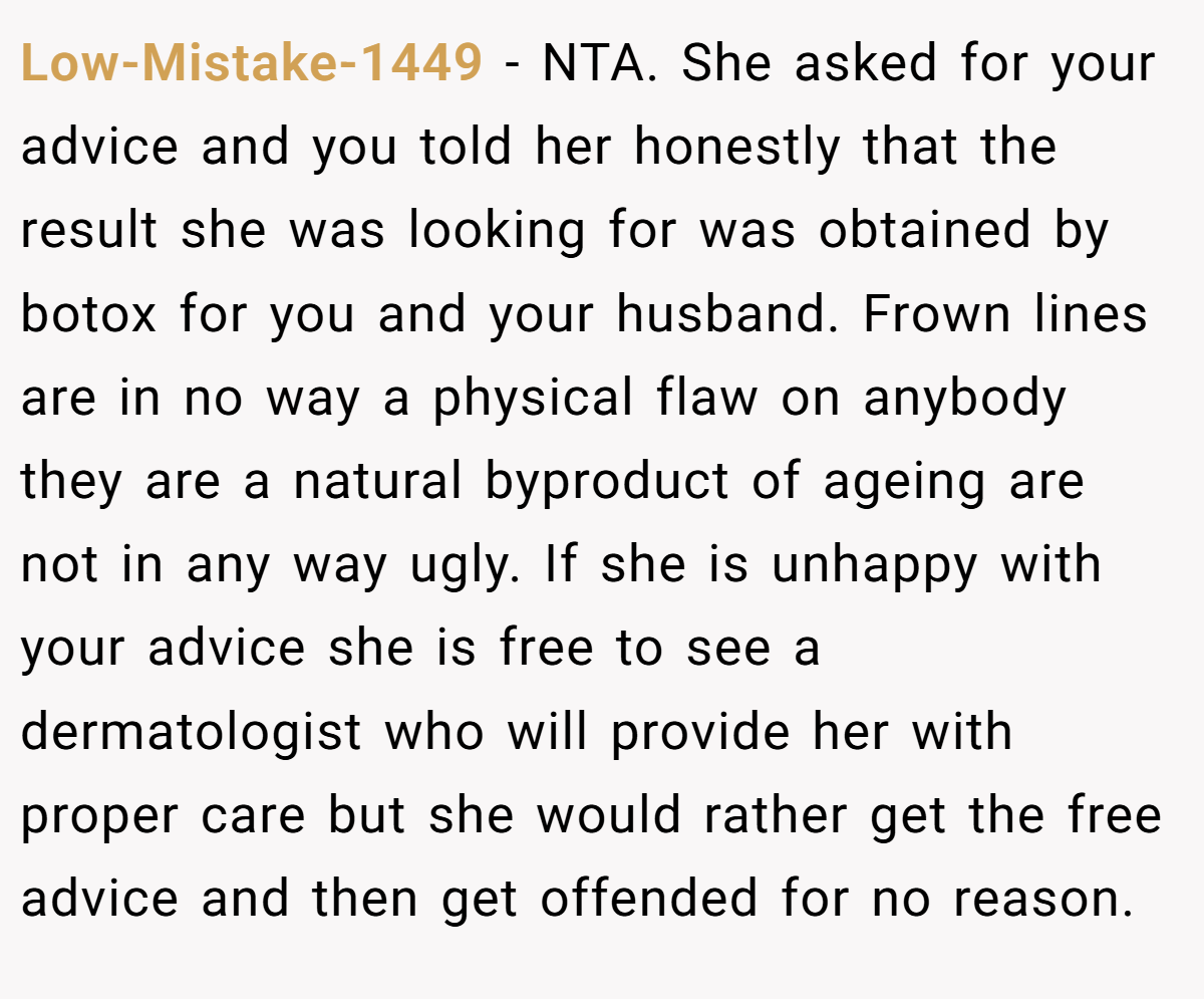 Low-Mistake-1449 − NTA. She asked for your advice and you told her honestly that the result she was looking for was obtained by botox for you and your husband. Frown lines are in no way a physical flaw on anybody they are a natural byproduct of ageing are not in any way ugly. If she is unhappy with your advice she is free to see a dermatologist who will provide her with proper care but she would rather get the free advice and then get offended for no reason.