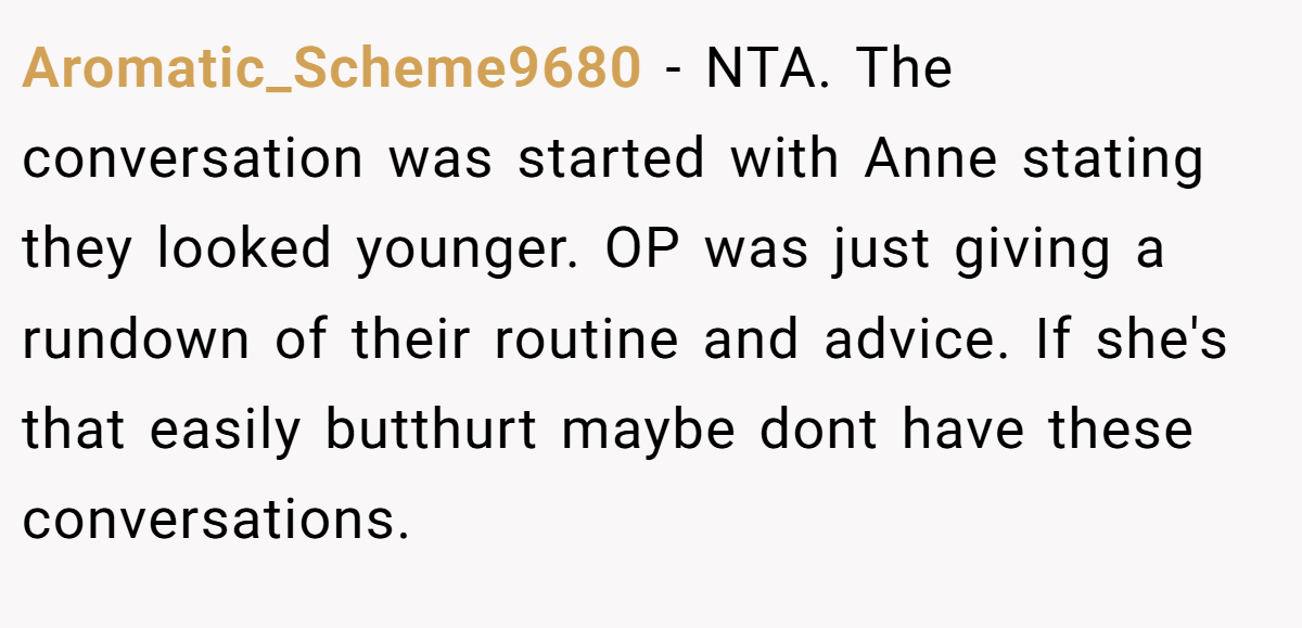Aromatic_Scheme9680 − NTA. The conversation was started with Anne stating they looked younger. OP was just giving a rundown of their routine and advice. If she's that easily butthurt maybe dont have these conversations.