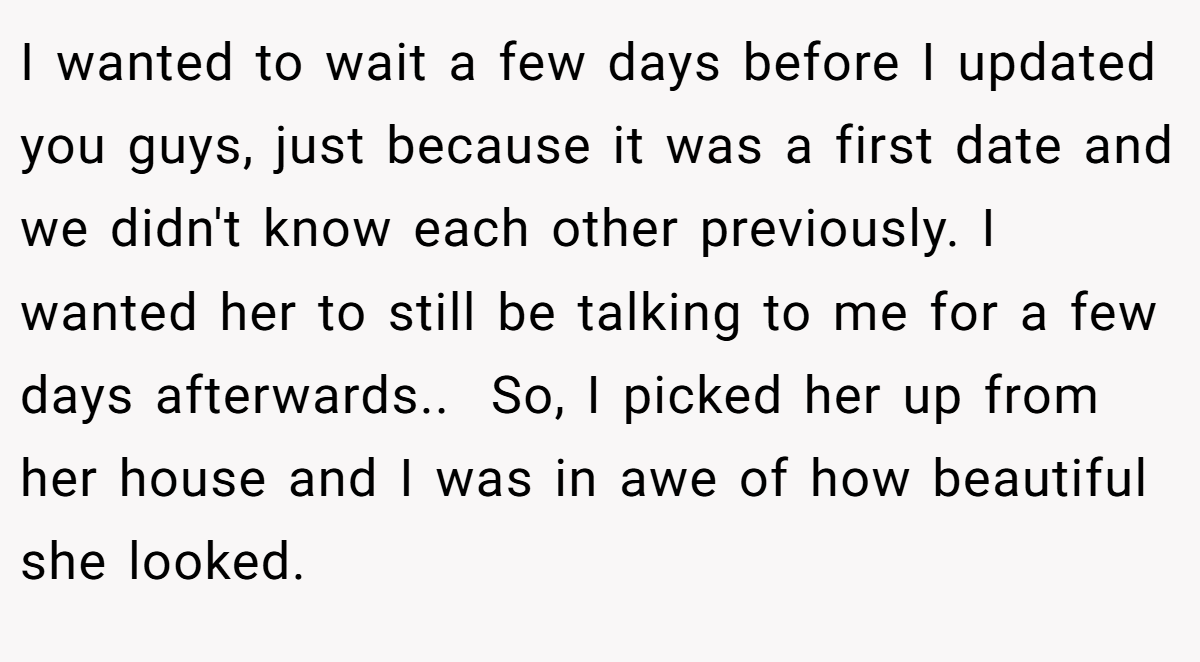 I wanted to wait a few days before I updated you guys, just because it was a first date and we didn't know each other previously. I wanted her to still be talking to me for a few days afterwards.. ​ So, I picked her up from her house and I was in awe of how beautiful she looked.