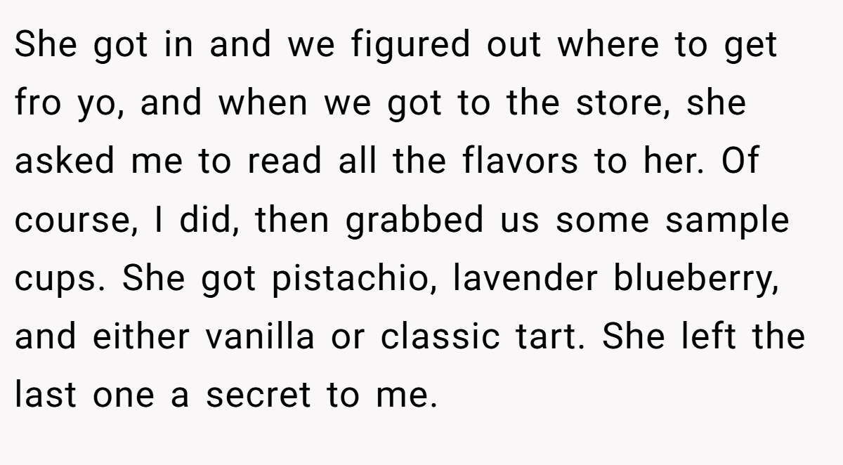 She got in and we figured out where to get fro yo, and when we got to the store, she asked me to read all the flavors to her. Of course, I did, then grabbed us some sample cups. She got pistachio, lavender blueberry, and either vanilla or classic tart. She left the last one a secret to me.