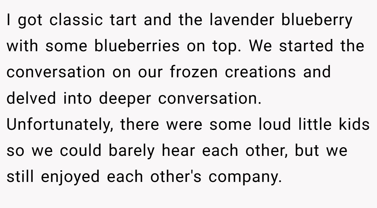I got classic tart and the lavender blueberry with some blueberries on top. We started the conversation on our frozen creations and delved into deeper conversation. Unfortunately, there were some loud little kids so we could barely hear each other, but we still enjoyed each other's company.