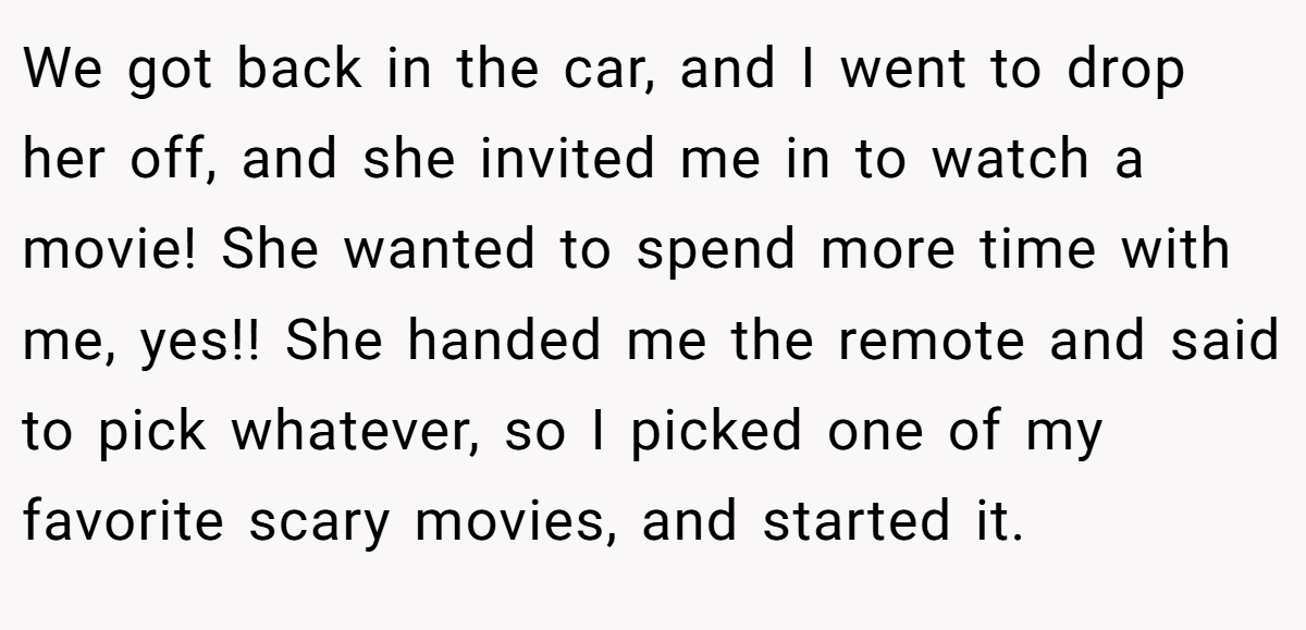 We got back in the car, and I went to drop her off, and she invited me in to watch a movie! She wanted to spend more time with me, yes!! She handed me the remote and said to pick whatever, so I picked one of my favorite scary movies, and started it.