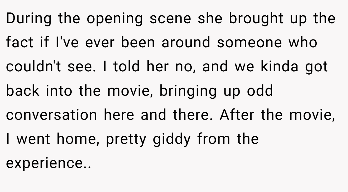 During the opening scene she brought up the fact if I've ever been around someone who couldn't see. I told her no, and we kinda got back into the movie, bringing up odd conversation here and there. After the movie, I went home, pretty giddy from the experience.. ​