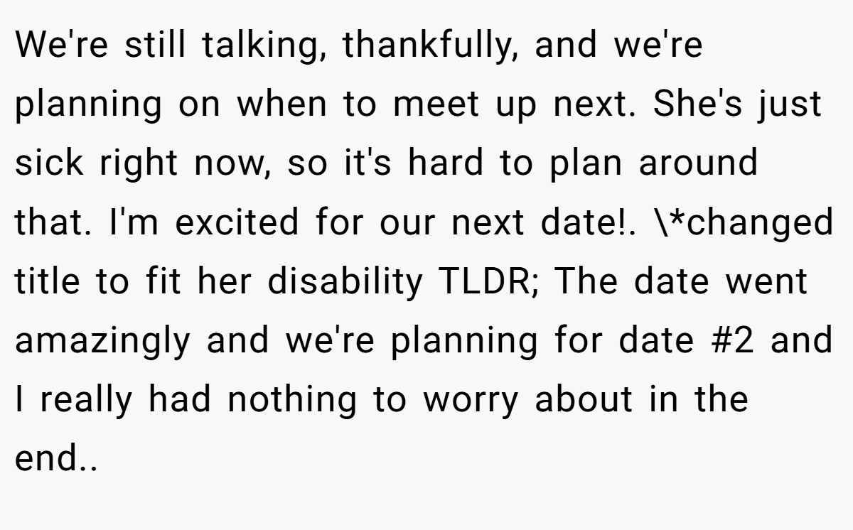 We're still talking, thankfully, and we're planning on when to meet up next. She's just sick right now, so it's hard to plan around that. I'm excited for our next date!. \*changed title to fit her disability TLDR; The date went amazingly and we're planning for date #2 and I really had nothing to worry about in the end.. ​