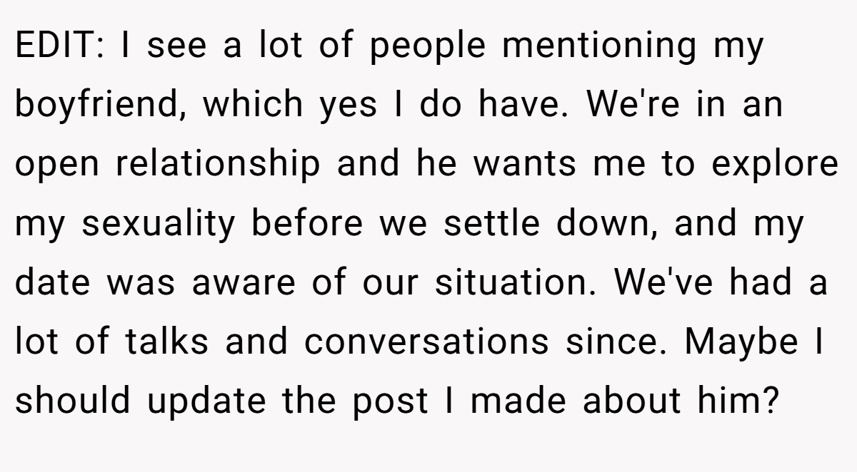 EDIT: I see a lot of people mentioning my boyfriend, which yes I do have. We're in an open relationship and he wants me to explore my sexuality before we settle down, and my date was aware of our situation. We've had a lot of talks and conversations since. Maybe I should update the post I made about him?