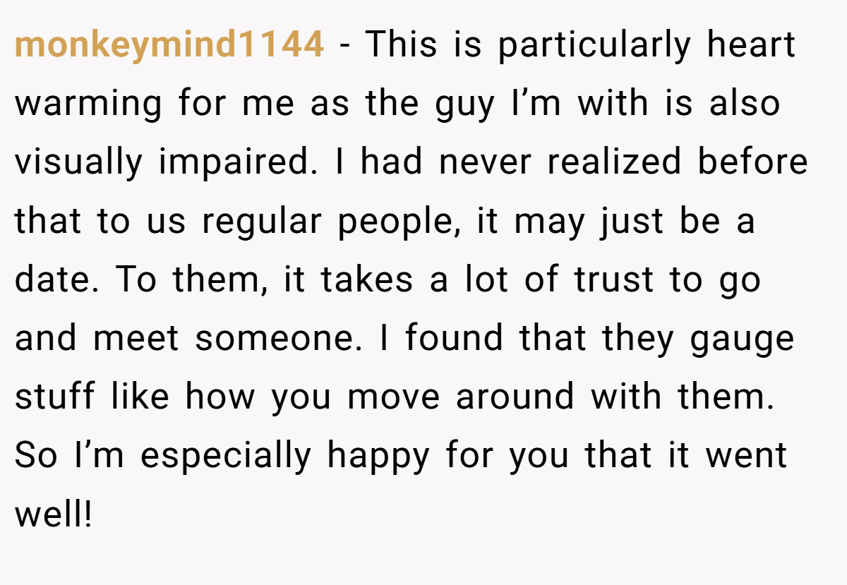 monkeymind1144 − This is particularly heart warming for me as the guy I’m with is also visually impaired. I had never realized before that to us regular people, it may just be a date. To them, it takes a lot of trust to go and meet someone. I found that they gauge stuff like how you move around with them. So I’m especially happy for you that it went well!