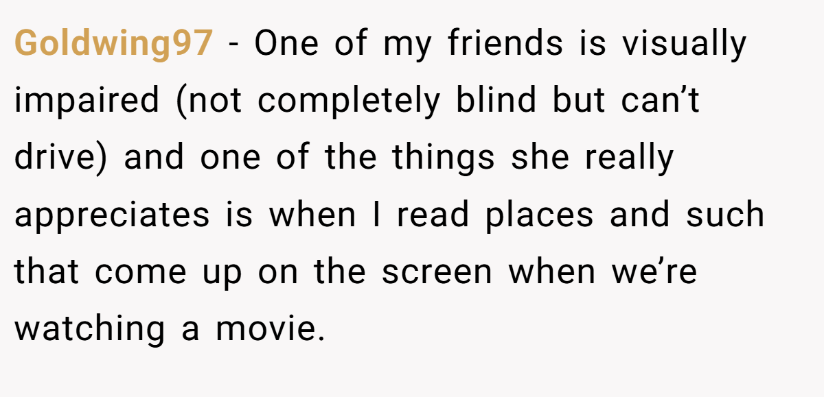 Goldwing97 − One of my friends is visually impaired (not completely blind but can’t drive) and one of the things she really appreciates is when I read places and such that come up on the screen when we’re watching a movie.