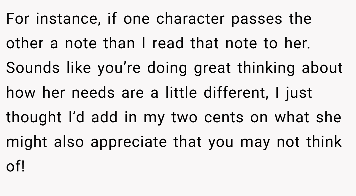 For instance, if one character passes the other a note than I read that note to her. Sounds like you’re doing great thinking about how her needs are a little different, I just thought I’d add in my two cents on what she might also appreciate that you may not think of!