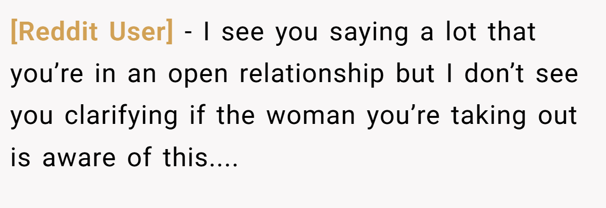[Reddit User] − I see you saying a lot that you’re in an open relationship but I don’t see you clarifying if the woman you’re taking out is aware of this....