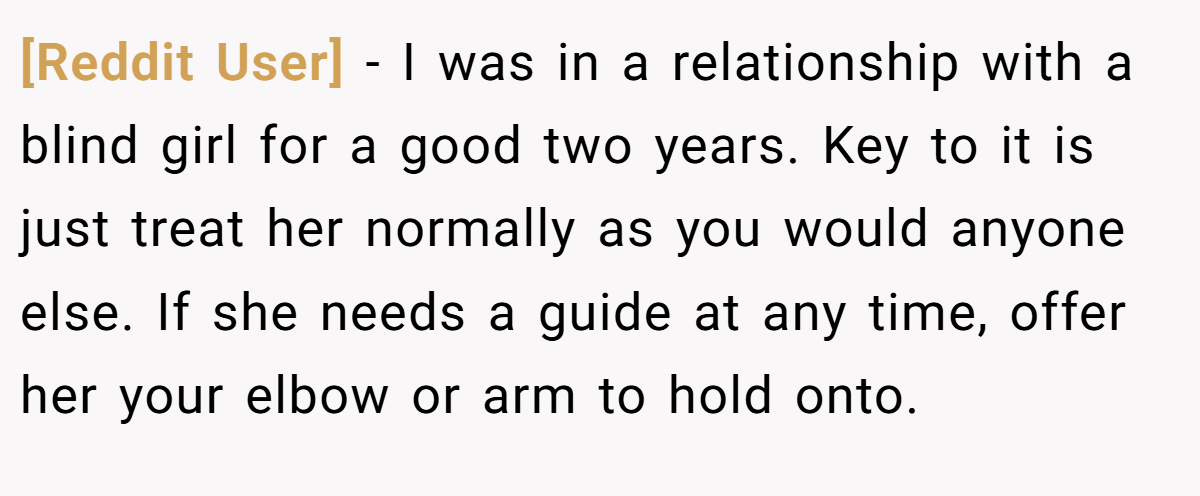 [Reddit User] − I was in a relationship with a blind girl for a good two years. Key to it is just treat her normally as you would anyone else. If she needs a guide at any time, offer her your elbow or arm to hold onto.