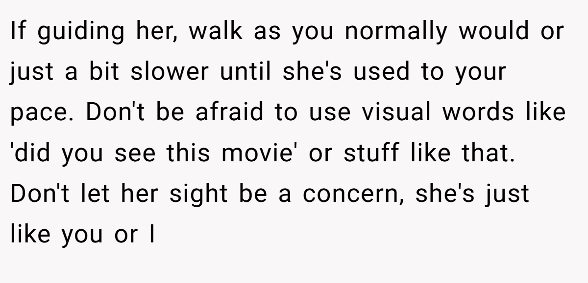 If guiding her, walk as you normally would or just a bit slower until she's used to your pace. Don't be afraid to use visual words like 'did you see this movie' or stuff like that. Don't let her sight be a concern, she's just like you or I