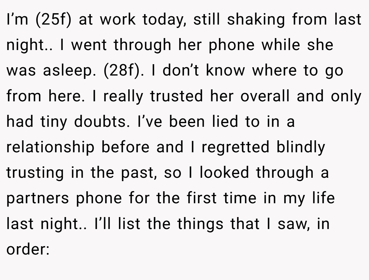 I’m (25f) at work today, still shaking from last night.. I went through her phone while she was asleep. (28f). I don’t know where to go from here. I really trusted her overall and only had tiny doubts. I’ve been lied to in a relationship before and I regretted blindly trusting in the past, so I looked through a partners phone for the first time in my life last night.. I’ll list the things that I saw, in order: