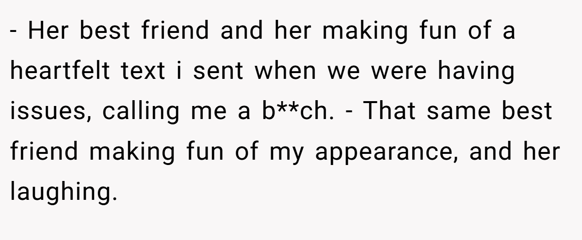 - Her best friend and her making fun of a heartfelt text i sent when we were having issues, calling me a b**ch. - That same best friend making fun of my appearance, and her laughing.