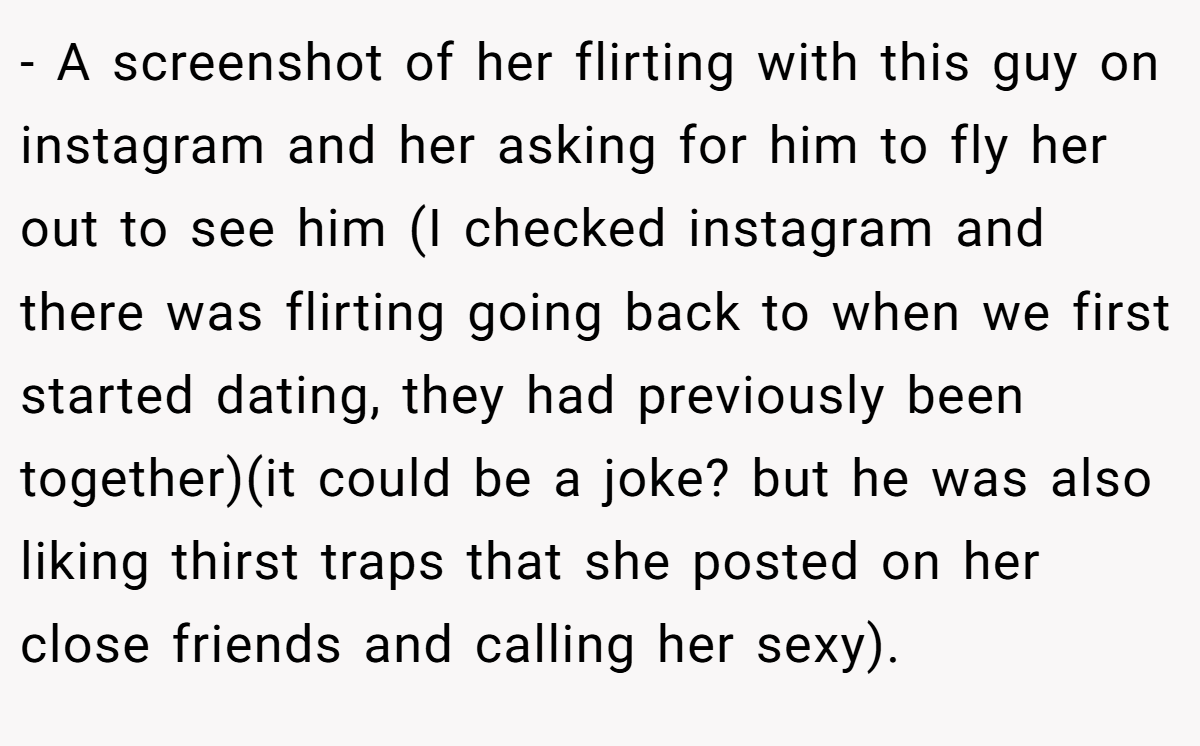 - A screenshot of her flirting with this guy on instagram and her asking for him to fly her out to see him (I checked instagram and there was flirting going back to when we first started dating, they had previously been together)(it could be a joke? but he was also liking thirst traps that she posted on her close friends and calling her sexy).