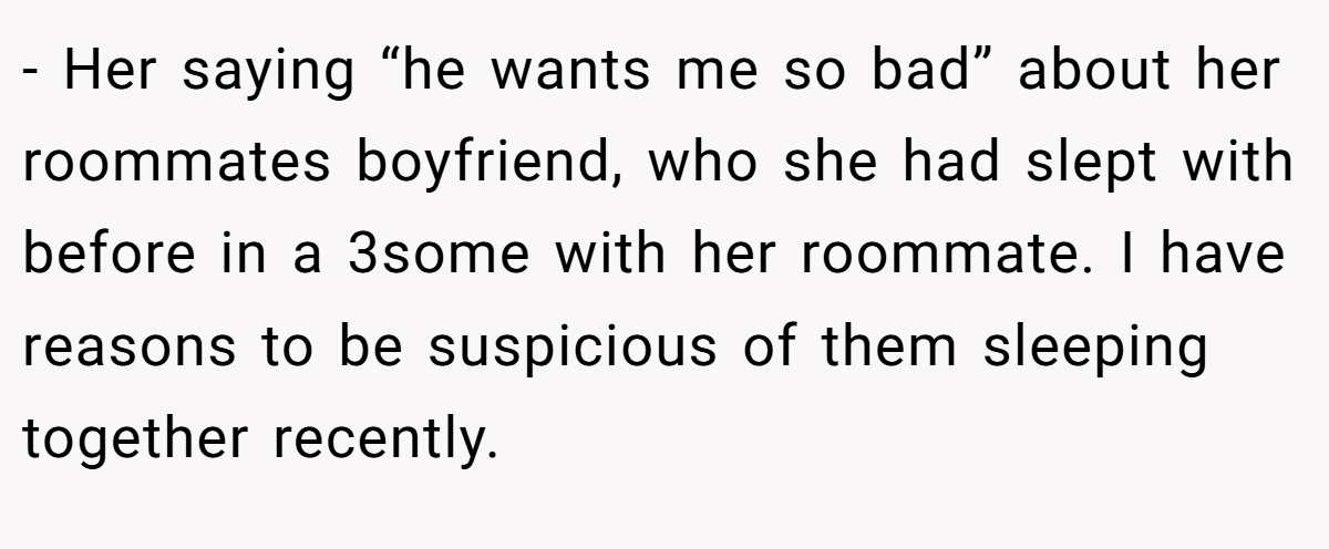 - Her saying “he wants me so bad” about her roommates boyfriend, who she had slept with before in a 3some with her roommate. I have reasons to be suspicious of them sleeping together recently.