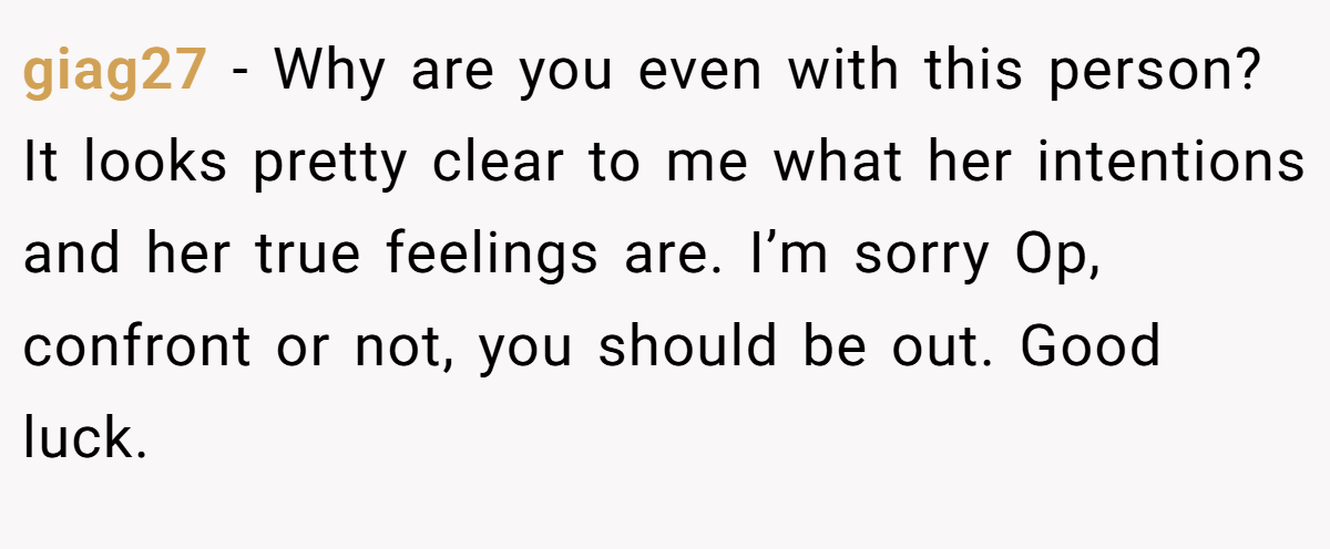giag27 − Why are you even with this person? It looks pretty clear to me what her intentions and her true feelings are. I’m sorry Op, confront or not, you should be out. Good luck.
