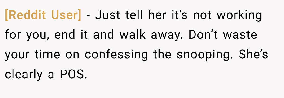 [Reddit User] − Just tell her it’s not working for you, end it and walk away. Don’t waste your time on confessing the snooping. She’s clearly a POS.