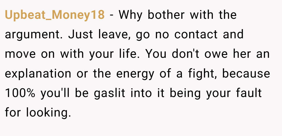 Upbeat_Money18 − Why bother with the argument. Just leave, go no contact and move on with your life. You don't owe her an explanation or the energy of a fight, because 100% you'll be gaslit into it being your fault for looking.