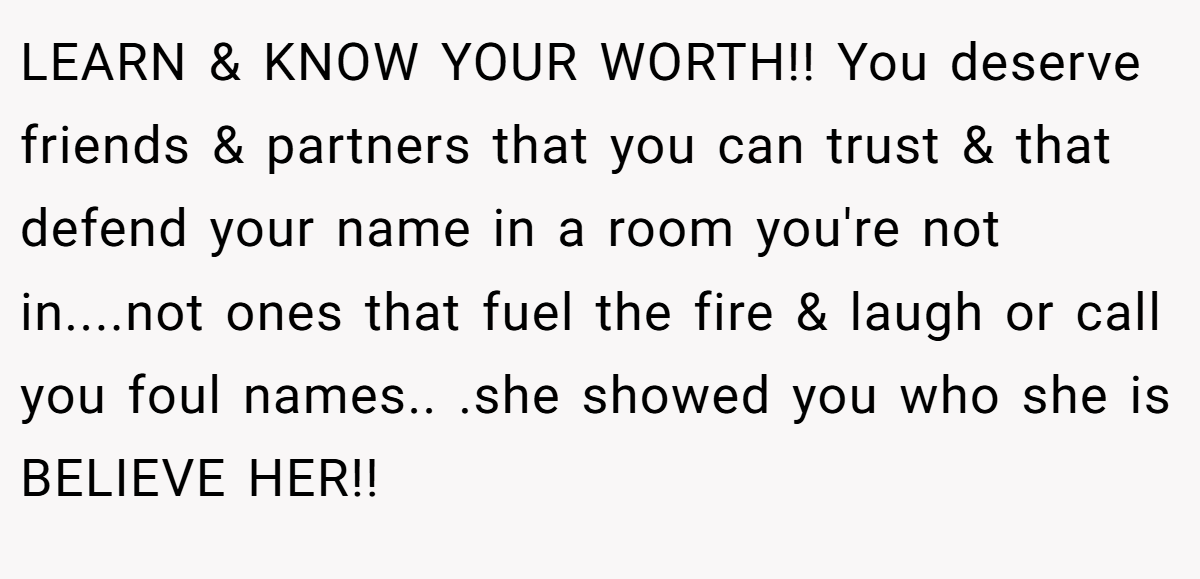 LEARN & KNOW YOUR WORTH!! You deserve friends & partners that you can trust & that defend your name in a room you're not in....not ones that fuel the fire & laugh or call you foul names.. .she showed you who she is BELIEVE HER!!