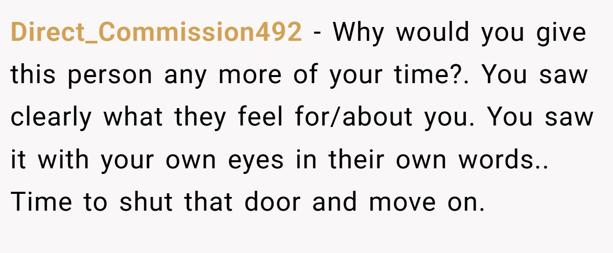 Direct_Commission492 − Why would you give this person any more of your time?. You saw clearly what they feel for/about you. You saw it with your own eyes in their own words.. Time to shut that door and move on.