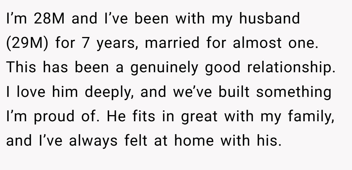 I’m 28M and I’ve been with my husband (29M) for 7 years, married for almost one. This has been a genuinely good relationship. I love him deeply, and we’ve built something I’m proud of. He fits in great with my family, and I’ve always felt at home with his.
