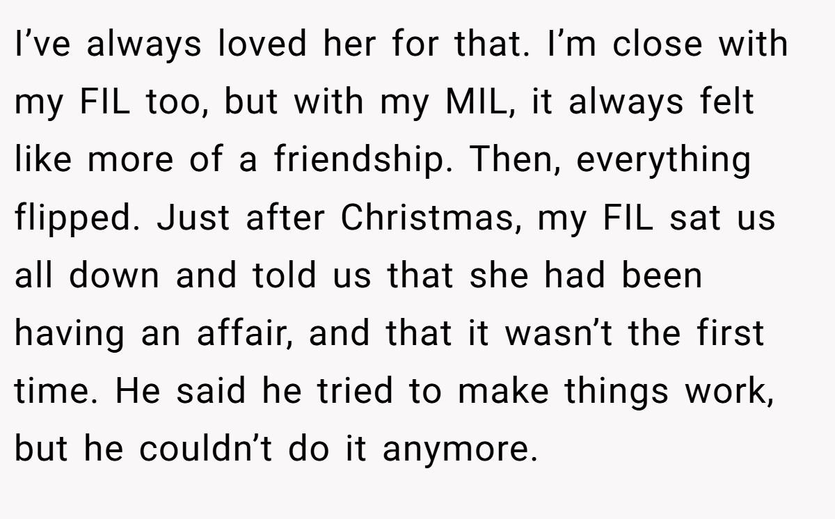 I’ve always loved her for that. I’m close with my FIL too, but with my MIL, it always felt like more of a friendship. Then, everything flipped. Just after Christmas, my FIL sat us all down and told us that she had been having an affair, and that it wasn’t the first time. He said he tried to make things work, but he couldn’t do it anymore.