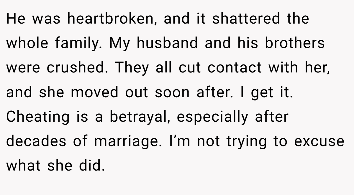 He was heartbroken, and it shattered the whole family. My husband and his brothers were crushed. They all cut contact with her, and she moved out soon after. I get it. Cheating is a betrayal, especially after decades of marriage. I’m not trying to excuse what she did.