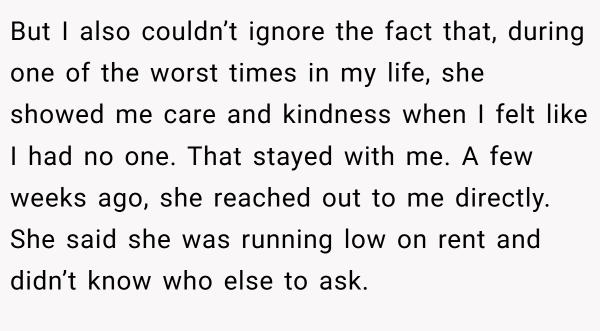 But I also couldn’t ignore the fact that, during one of the worst times in my life, she showed me care and kindness when I felt like I had no one. That stayed with me. A few weeks ago, she reached out to me directly. She said she was running low on rent and didn’t know who else to ask.