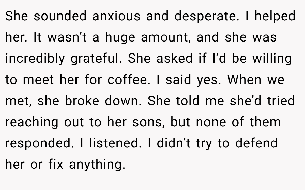 She sounded anxious and desperate. I helped her. It wasn’t a huge amount, and she was incredibly grateful. She asked if I’d be willing to meet her for coffee. I said yes. When we met, she broke down. She told me she’d tried reaching out to her sons, but none of them responded. I listened. I didn’t try to defend her or fix anything.