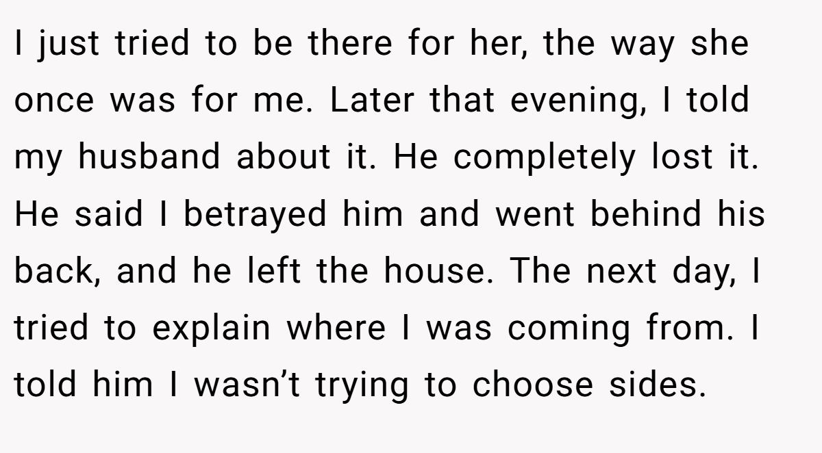 I just tried to be there for her, the way she once was for me. Later that evening, I told my husband about it. He completely lost it. He said I betrayed him and went behind his back, and he left the house. The next day, I tried to explain where I was coming from. I told him I wasn’t trying to choose sides.