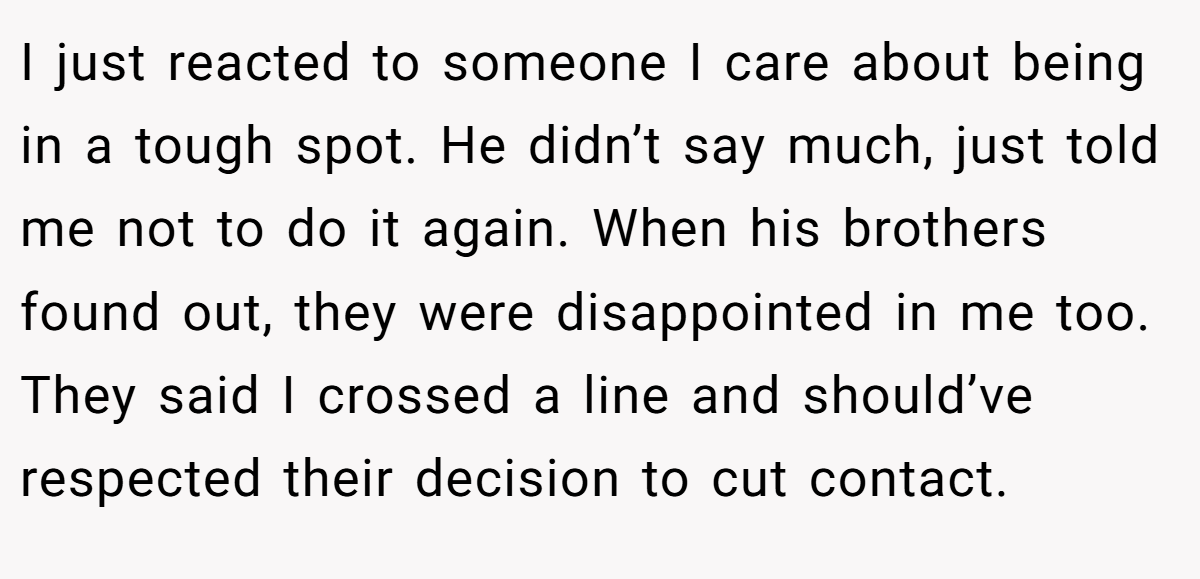 I just reacted to someone I care about being in a tough spot. He didn’t say much, just told me not to do it again. When his brothers found out, they were disappointed in me too. They said I crossed a line and should’ve respected their decision to cut contact.