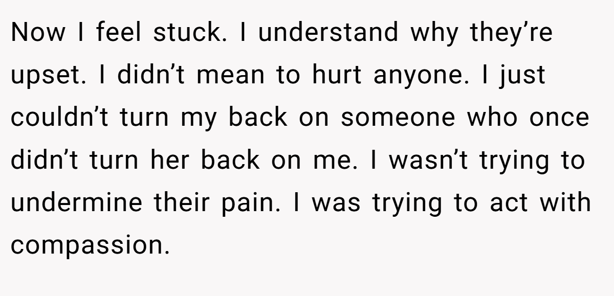 Now I feel stuck. I understand why they’re upset. I didn’t mean to hurt anyone. I just couldn’t turn my back on someone who once didn’t turn her back on me. I wasn’t trying to undermine their pain. I was trying to act with compassion.